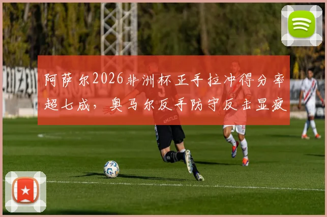 阿萨尔2026非洲杯正手拉冲得分率超七成，奥马尔反手防守反击显疲态